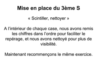 Mise en place du 3ème S
            « Scintiller, nettoyer »

A l’intérieur de chaque case, nous avons remis
     les chiffres dans l’ordre pour faciliter le
repérage, et nous avons nettoyé pour plus de
                     visibilité.

Maintenant recommençons le même exercice.
 