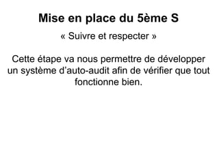Mise en place du 5ème S
            « Suivre et respecter »

 Cette étape va nous permettre de développer
un système d’auto-audit afin de vérifier que tout
               fonctionne bien.
 