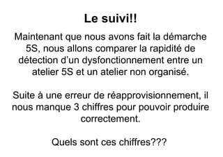 Le suivi!!
Maintenant que nous avons fait la démarche
  5S, nous allons comparer la rapidité de
 détection d’un dysfonctionnement entre un
    atelier 5S et un atelier non organisé.

Suite à une erreur de réapprovisionnement, il
nous manque 3 chiffres pour pouvoir produire
                correctement.

         Quels sont ces chiffres???
 