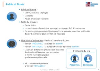 2
Public et Durée
• Public concerné :
– Cadres, Maîtrise, Employés
– Etudiants
– Pas de prérequis nécessaire
• Taille du groupe :
– Pas de limite
– Les participants doivent être regroupés en équipes de 2 à 5 personnes
– On peut constituer autant d'équipes qu'on le souhaite, mais il est préférable
d'avoir 1 animateur pour environ 3 à 4 équipes
• Modalités d'animation : il existe 2 versions du jeu
– Version "PRÉSENTIEL" : la durée est de 6h00
– Version "DISTANCIEL" : la durée est variable de l'ordre de 6h00
– La version distancielle présente des modalités
d'animation différentes, tout en gardant
le même esprit pédagogique
que la version présentielle
– NB : ce document présente
la Version "DISTANCIEL"
2 versions du jeu
PRÉSENTIEL DISTANCIEL
Tout droit réservé - CIPE 2021 - www.CIPE.fr
 