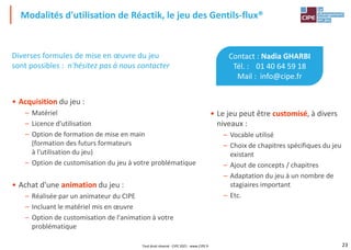 23
Diverses formules de mise en œuvre du jeu
sont possibles : n'hésitez pas à nous contacter
• Acquisition du jeu :
– Matériel
– Licence d'utilisation
– Option de formation de mise en main
(formation des futurs formateurs
à l'utilisation du jeu)
– Option de customisation du jeu à votre problématique
• Achat d'une animation du jeu :
– Réalisée par un animateur du CIPE
– Incluant le matériel mis en œuvre
– Option de customisation de l'animation à votre
problématique
Modalités d'utilisation de Réactik, le jeu des Gentils-flux®
Contact : Nadia GHARBI
Tél. : 01 40 64 59 18
Mail : info@cipe.fr
• Le jeu peut être customisé, à divers
niveaux :
– Vocable utilisé
– Choix de chapitres spécifiques du jeu
existant
– Ajout de concepts / chapitres
– Adaptation du jeu à un nombre de
stagiaires important
– Etc.
Tout droit réservé - CIPE 2021 - www.CIPE.fr
 