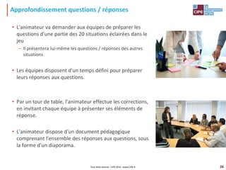 26
Approfondissement questions / réponses
• L'animateur va demander aux équipes de préparer les
questions d'une partie des 20 situations éclairées dans le
jeu
– Il présentera lui-même les questions / réponses des autres
situations
• Les équipes disposent d'un temps défini pour préparer
leurs réponses aux questions.
• Par un tour de table, l'animateur effectue les corrections,
en invitant chaque équipe à présenter ses éléments de
réponse.
• L'animateur dispose d'un document pédagogique
comprenant l'ensemble des réponses aux questions, sous
la forme d'un diaporama.
Tout droit réservé - CIPE 2016 - www.CIPE.fr
 