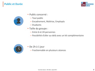 3
Public et Durée
• Public concerné :
– Tout public
– Encadrement, Maîtrise, Employés
– Etudiants
• Taille du groupe :
– Entre 6 et 24 personnes
– Possibilité d'aller au-delà avec un kit complémentaire
• De 2h à 1 jour
– Fractionnable en plusieurs séances
Tout droit réservé - CIPE 2016 - www.CIPE.fr
 