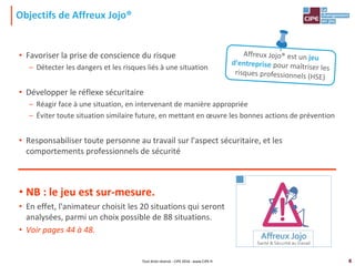 4
Objectifs de Affreux Jojo®
• Favoriser la prise de conscience du risque
– Détecter les dangers et les risques liés à une situation
• Développer le réflexe sécuritaire
– Réagir face à une situation, en intervenant de manière appropriée
– Éviter toute situation similaire future, en mettant en œuvre les bonnes actions de prévention
• Responsabiliser toute personne au travail sur l'aspect sécuritaire, et les
comportements professionnels de sécurité
• NB : le jeu est sur-mesure.
• En effet, l'animateur choisit les 20 situations qui seront
analysées, parmi un choix possible de 88 situations.
• Voir pages 44 à 48.
Tout droit réservé - CIPE 2016 - www.CIPE.fr
 