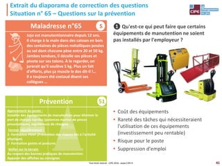 41
51
Agencement du poste :
Installer des équipements de manutention pour éliminer le
port de charges lourdes (potences munies de pinces
pneumatiques, équilibreurs de charges)
Former régulièrement :
1- Formation PRAP (Prévention des risques liés à l'activité
physique)
2- Formation gestes et postures
Veiller sur le terrain
Au respect des bonnes pratiques de manutention
Apposer des affiches ou consignes
Extrait du diaporama de correction des questions
Situation n° 65 – Questions sur la prévention
❶ Qu'est-ce qui peut faire que certains
équipements de manutention ne soient
pas installés par l'employeur ?
• Coût des équipements
• Rareté des tâches qui nécessiteraient
l'utilisation de ces équipements
(investissement peu rentable)
• Risque pour le poste
• Suppression d'emploi
Maladresse n°65
Prévention
Tout droit réservé - CIPE 2016 - www.CIPE.fr
S
Jojo est manutentionnaire depuis 12 ans.
Il charge à la main dans des caisses en bois
des centaines de pièces métalliques posées
au sol dont chacune pèse entre 20 et 50 kg.
Jambes tendues, il décolle ses pièces et
pivote sur ses talons. À le regarder, on
jurerait qu'il soulève 5 kg. Plus on fait
d'efforts, plus ça muscle le dos dit-il !…
Il a toujours été costaud disent ses
collègues …
 