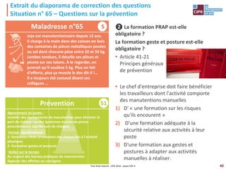 42
51
Agencement du poste :
Installer des équipements de manutention pour éliminer le
port de charges lourdes (potences munies de pinces
pneumatiques, équilibreurs de charges)
Former régulièrement :
1- Formation PRAP (Prévention des risques liés à l'activité
physique)
2- Formation gestes et postures
Veiller sur le terrain
Au respect des bonnes pratiques de manutention
Apposer des affiches ou consignes
Extrait du diaporama de correction des questions
Situation n° 65 – Questions sur la prévention
❷ La formation PRAP est-elle
obligatoire ?
La formation geste et posture est-elle
obligatoire ?
• Article 41-21
Principes généraux
de prévention
• Le chef d'entreprise doit faire bénéficier
les travailleurs dont l'activité comporte
des manutentions manuelles
1) D' « une formation sur les risques
qu'ils encourent »
2) D'une formation adéquate à la
sécurité relative aux activités à leur
poste
3) D'une formation aux gestes et
postures à adapter aux activités
manuelles à réaliser.
Maladresse n°65
Prévention
Tout droit réservé - CIPE 2016 - www.CIPE.fr
S
Jojo est manutentionnaire depuis 12 ans.
Il charge à la main dans des caisses en bois
des centaines de pièces métalliques posées
au sol dont chacune pèse entre 20 et 50 kg.
Jambes tendues, il décolle ses pièces et
pivote sur ses talons. À le regarder, on
jurerait qu'il soulève 5 kg. Plus on fait
d'efforts, plus ça muscle le dos dit-il !…
Il a toujours été costaud disent ses
collègues …
 