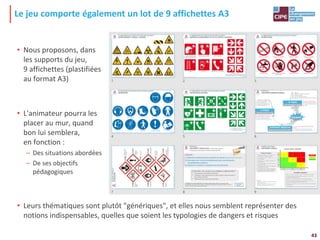43
Le jeu comporte également un lot de 9 affichettes A3
• Nous proposons, dans
les supports du jeu,
9 affichettes (plastifiées
au format A3)
• L'animateur pourra les
placer au mur, quand
bon lui semblera,
en fonction :
– Des situations abordées
– De ses objectifs
pédagogiques
• Leurs thématiques sont plutôt "génériques", et elles nous semblent représenter des
notions indispensables, quelles que soient les typologies de dangers et risques
 