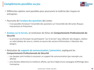 50
Compléments possibles au jeu
• Différentes options sont possibles pour poursuivre la maîtrise des risques en
entreprise :
• Poursuite de l'analyse des questions des cartes
– Il est possible d'analyser l'ensemble des questions sur l'ensemble des 60 cartes Risques
Intervention et Prévention
• Analyse sur le terrain, et restitution de fiches de Comportements Professionnels de
Sécurité
– Le principe est d'envoyer les participants "sur le terrain" pour détecter des dangers, réaliser
un safari photos de ceux-ci, mettre en œuvre des actions d'élimination / réduction des
dangers
• Réalisation de supports de communication / prévention, expliquant les
Comportements Professionnels de Sécurité
– Les équipes sont invitées à concevoir un support de communication (par exemple une
affiche)
– Une élection détermine la meilleure affiche, qui fera l'objet d'une campagne d'affichage dans
l'entreprise
Tout droit réservé - CIPE 2016 - www.CIPE.fr
 