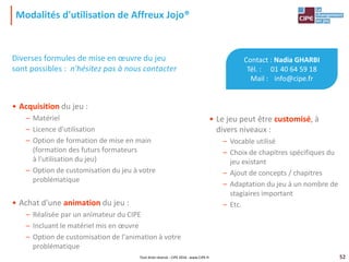 52
Modalités d'utilisation de Affreux Jojo®
52
• Le jeu peut être customisé, à
divers niveaux :
– Vocable utilisé
– Choix de chapitres spécifiques du
jeu existant
– Ajout de concepts / chapitres
– Adaptation du jeu à un nombre de
stagiaires important
– Etc.
Diverses formules de mise en œuvre du jeu
sont possibles : n'hésitez pas à nous contacter
• Acquisition du jeu :
– Matériel
– Licence d'utilisation
– Option de formation de mise en main
(formation des futurs formateurs
à l'utilisation du jeu)
– Option de customisation du jeu à votre
problématique
• Achat d'une animation du jeu :
– Réalisée par un animateur du CIPE
– Incluant le matériel mis en œuvre
– Option de customisation de l'animation à votre
problématique
Contact : Nadia GHARBI
Tél. : 01 40 64 59 18
Mail : info@cipe.fr
Tout droit réservé - CIPE 2016 - www.CIPE.fr
 