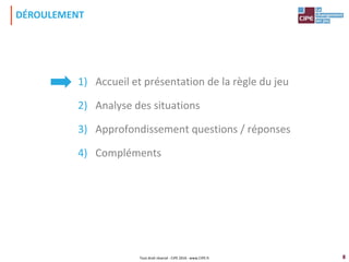 8
1) Accueil et présentation de la règle du jeu
2) Analyse des situations
3) Approfondissement questions / réponses
4) Compléments
DÉROULEMENT
Tout droit réservé - CIPE 2016 - www.CIPE.fr
 