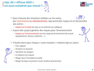 9
Jojo, dit « Affreux JOJO »
est aussi maladroit que retord !!
• Dans chacune des situations relatées sur les cartes,
par inconscience ou volontairement, Jojo prend des risques et en fait prendre
aux autres :
– Impact sur la santé de Jojo ou la santé de ses collègues
• Il peut aller jusqu'à générer des risques pour l'environnement
– Impact sur l'environnement au sens large (environnement de travail,
équipements, locaux, matériels, …)
• Il faudra donc pour chaque « carte situation » mettant Jojo en scène :
– Etre vigilant
– Analyser la situation
– Identifier les dangers
– En déduire les risques
– Réagir dans l'immédiat (curatif)
– Réagir de façon à prévenir toute récidive (prévention)
Tout droit réservé - CIPE 2016 - www.CIPE.fr
 