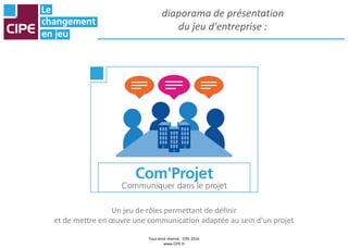 Tout droit réservé - CIPE 2016
www.CIPE.fr
diaporama de présentation
du jeu d'entreprise :
Un jeu de rôles permettant de définir
et de mettre en œuvre une communication adaptée au sein d'un projet
 