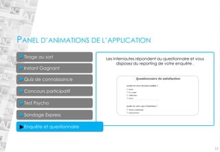 Quiz de connaissance 
Concours participatifTest Psycho Enquête et questionnaireSondage Express 
12Tirage au sort 
Les internautes répondent au questionnaire et vous disposez du reportingde votre enquête . 
PANEL D’ANIMATIONS DE L’APPLICATION 
Instant Gagnant  