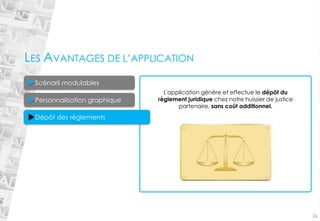 16 
L'application génère et effectue le dépôt du règlement juridique chez notre huissier de justice partenaire, sans coût additionnel. 
LES AVANTAGES DE L’APPLICATION 
Personnalisation graphique 
Scénarii modulables 
Dépôt des règlements  