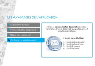 17Choix et personnalisation des emails associés à l’animation. L’envoi des emails aux participants est ensuite automatique. 4 emails paramétrables : 
1.Email de Confirmation 
2.Email de Parrainage 
3.Email Gagnants 
4.Email Perdants 
LES AVANTAGES DE L’APPLICATION 
Personnalisation graphique Dépôt des règlements 
Scénarii modulables Gestion et envoi des emails  