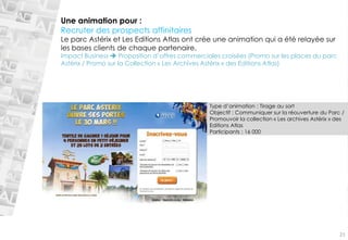 Une animation pour : 
Recruter des prospects affinitaires 
Le parc Astérix et Les Editions Atlas ont crée une animation qui a été relayée sur les bases clients de chaque partenaire. 
Impact Business Proposition d’offres commerciales croisées (Promo sur les places du parc Astérix / Promo sur la Collection «Les Archives Astérix» des Editions Atlas) 
Type d’animation : Tirage au sort 
Objectif : Communiquer sur la réouverture du Parc / Promouvoir la collection «Les archives Astérix» des Editions Atlas 
Participants : 16 000 
21  