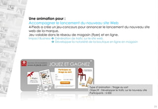 Une animation pour : 
Accompagner le lancement du nouveau site Web 
4-Pieds a crée un jeu-concours pour annoncer le lancement du nouveau site web de la marque. 
Jeu valable dans le réseau de magasin (flyer) et en ligne. 
Impact Business Génération de trafic sur le site web. 
Développer la notoriété de la boutique en ligne en magasin23 
Type d’animation : Tirage au sort 
Objectif : Développer le trafic sur le nouveau site 
Participants : 5 000  