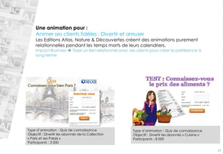Une animation pour : Animer ses clients fidèles : Divertiret amuserLes Editions Atlas, Nature & Découvertes créent des animations purement relationnelles pendant les temps morts de leurs calendriers. Impact Business Tisser un lien relationnel avec ses clients pour créer la préférence à long termeType d’animation : Quiz de connaissance Objectif : Divertir les abonnés de la Collection «Paris et ses Palais» Participants : 3 000Type d’animation : Quiz de connaissance Objectif : Divertir les abonnés «Cuisine» Participants : 8000 
27  