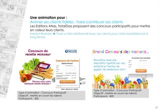Une animation pour : 
Animer ses clients fidèles : Faire contribuer ses clients 
Les Editions Atlas, TotalGaz proposent des concours participatifs pour mettre 
en valeur leurs clients. 
Impact Business  Tisser un lien relationnel avec ses clients pour créer la préférence à 
long terme 
Type d’animation : Concours Participatif 
Objectif : Mettre en avant les talents 
Participants : 500 
Type d’animation : Concours Participatif 
Objectif : Mettre en avant les talents 
Participants : 800 
Racontez-nous une 
anecdote rigolote sur vos 
enfants et tentez de 
gagner de nombreux lots ! 
Grand Concours des mamans… 
28 
 