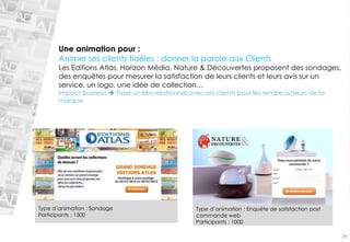 Une animation pour : 
Animer ses clients fidèles : donner la parole aux Clients 
Les Editions Atlas, Horizon Média, Nature & Découvertes proposent des sondages, 
des enquêtes pour mesurer la satisfaction de leurs clients et leurs avis sur un 
service, un logo, une idée de collection… 
Impact Business  Tisser un lien relationnel avec ses clients pour les rendre acteurs de la 
marque 
Type d’animation : Sondage 
Participants : 1500 
29 
Type d’animation : Enquête de satisfaction post 
commande web 
Participants : 1000 
 