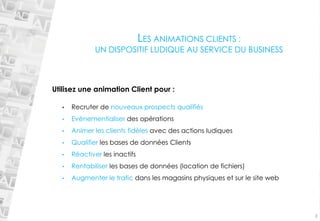 •Recruter de nouveaux prospects qualifiés 
•Evènementialiserdes opérations 
•Animer les clients fidèles avec des actions ludiques 
•Qualifierles bases de données Clients 
•Réactiver les inactifs 
•Rentabiliserles bases de données (location de fichiers) 
•Augmenter le trafic dans les magasins physiques et sur le site web 
3 
LES ANIMATIONS CLIENTS : UN DISPOSITIF LUDIQUE AU SERVICE DU BUSINESSUtilisez une animation Client pour :  
