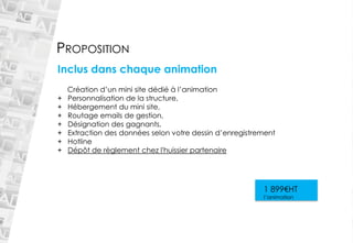 PROPOSITION 
Inclus dans chaque animation Création d’un mini site dédié à l’animation 
+Personnalisation de la structure, 
+Hébergement du mini site, 
+Routage emails de gestion, 
+Désignation des gagnants, 
+Extraction des données selon votre dessin d’enregistrement 
+Hotline 
+Dépôt de règlement chez l'huissier partenaire1 899€HT l’animation  