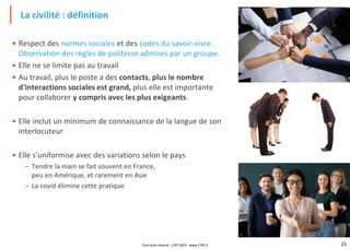 21
• Respect des normes sociales et des codes du savoir-vivre.
Observation des règles de politesse admises par un groupe.
• Elle ne se limite pas au travail
• Au travail, plus le poste a des contacts, plus le nombre
d'interactions sociales est grand, plus elle est importante
pour collaborer y compris avec les plus exigeants.
• Elle inclut un minimum de connaissance de la langue de son
interlocuteur
• Elle s'uniformise avec des variations selon le pays
– Tendre la main se fait souvent en France,
peu en Amérique, et rarement en Asie
– La covid élimine cette pratique
La civilité : définition
Tout droit réservé - CIPE 2023 - www.CIPE.fr
 