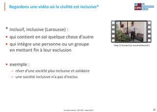 25
* Inclusif, inclusive (Larousse) :
• qui contient en soi quelque chose d'autre
• qui intègre une personne ou un groupe
en mettant fin à leur exclusion
• exemple :
– rêver d'une société plus inclusive et solidaire
– une société inclusive n'a pas d'exclus
Regardons une vidéo où la civilité est inclusive*
Tout droit réservé - CIPE 2023 - www.CIPE.fr
 