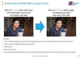 28
Civilité niveau DISTINCTION : les deux "merci"
Tout droit réservé - CIPE 2023 - www.CIPE.fr
Exemple
• Ève, le projet discuté ce matin est compliqué pour moi, tu connais quelqu'un qui maîtrise ce sujet ?
• Tiens, contacte Michel Damand de ma part
• Merci Ève !
15 jours plus tard :
• Ève, j'ai contacté Michel Damand. Il m'a donné des conseils qui ont bien marhé. Merci pour ce contact !
Dire un 1er merci pour avoir reçu
une information, un conseil,
un contact, une aide
Puis un 2nd merci après usage,
en indiquant en quoi
cela vous a été utile
 