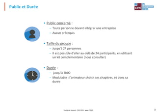 3
• Public concerné :
– Toute personne devant intégrer une entreprise
– Aucun prérequis
• Taille du groupe :
– Jusqu'à 24 personnes
– Il est possible d'aller au-delà de 24 participants, en utilisant
un kit complémentaire (nous consulter)
• Durée :
– jusqu'à 7h00
– Modulable : l'animateur choisit ses chapitres, et donc sa
durée
Public et Durée
Tout droit réservé - CIPE 2023 - www.CIPE.fr
 