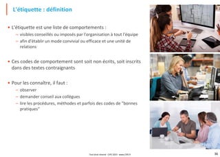 36
• L'étiquette est une liste de comportements :
– visibles conseillés ou imposés par l'organisation à tout l'équipe
– afin d'établir un mode convivial ou efficace et une unité de
relations
• Ces codes de comportement sont soit non écrits, soit inscrits
dans des textes contraignants
• Pour les connaître, il faut :
– observer
– demander conseil aux collègues
– lire les procédures, méthodes et parfois des codes de "bonnes
pratiques"
L'étiquette : définition
Tout droit réservé - CIPE 2023 - www.CIPE.fr
 
