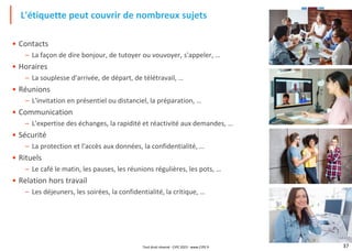 37
• Contacts
– La façon de dire bonjour, de tutoyer ou vouvoyer, s'appeler, …
• Horaires
– La souplesse d'arrivée, de départ, de télétravail, …
• Réunions
– L'invitation en présentiel ou distanciel, la préparation, …
• Communication
– L'expertise des échanges, la rapidité et réactivité aux demandes, …
• Sécurité
– La protection et l'accès aux données, la confidentialité, …
• Rituels
– Le café le matin, les pauses, les réunions régulières, les pots, …
• Relation hors travail
– Les déjeuners, les soirées, la confidentialité, la critique, …
L'étiquette peut couvrir de nombreux sujets
Tout droit réservé - CIPE 2023 - www.CIPE.fr
 