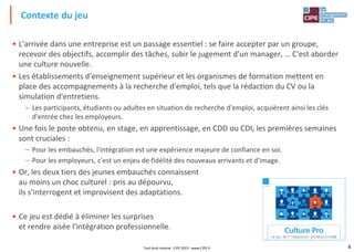 4
• L'arrivée dans une entreprise est un passage essentiel : se faire accepter par un groupe,
recevoir des objectifs, accomplir des tâches, subir le jugement d'un manager, … C'est aborder
une culture nouvelle.
• Les établissements d'enseignement supérieur et les organismes de formation mettent en
place des accompagnements à la recherche d'emploi, tels que la rédaction du CV ou la
simulation d'entretiens.
– Les participants, étudiants ou adultes en situation de recherche d'emploi, acquièrent ainsi les clés
d'entrée chez les employeurs.
• Une fois le poste obtenu, en stage, en apprentissage, en CDD ou CDI, les premières semaines
sont cruciales :
– Pour les embauchés, l'intégration est une expérience majeure de confiance en soi.
– Pour les employeurs, c'est un enjeu de fidélité des nouveaux arrivants et d'image.
• Or, les deux tiers des jeunes embauchés connaissent
au moins un choc culturel : pris au dépourvu,
ils s'interrogent et improvisent des adaptations.
• Ce jeu est dédié à éliminer les surprises
et rendre aisée l'intégration professionnelle.
Contexte du jeu
Tout droit réservé - CIPE 2023 - www.CIPE.fr
 