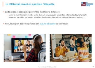 43
• Certains codes sociaux ne peuvent se maintenir à distance :
– serrer la main le matin, rendre visite dans un service, avoir un contact informel autour d'un café,
réseauter parmi les personnes en début de réunion, aller voir un collègue dans son bureau, …
• Hors, la plupart des entreprises n'ont aucune étiquette du télétravail
Le télétravail remet en question l'étiquette
Tout droit réservé - CIPE 2023 - www.CIPE.fr
 