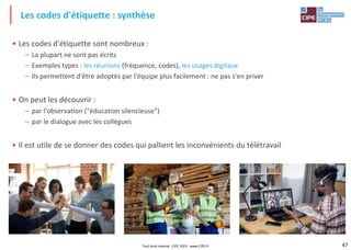 47
• Les codes d'étiquette sont nombreux :
– La plupart ne sont pas écrits
– Exemples types : les réunions (fréquence, codes), les usages digitaux
– Ils permettent d'être adoptés par l'équipe plus facilement : ne pas s'en priver
• On peut les découvrir :
– par l'observation ("éducation silencieuse")
– par le dialogue avec les collègues
• Il est utile de se donner des codes qui pallient les inconvénients du télétravail
Les codes d'étiquette : synthèse
Tout droit réservé - CIPE 2023 - www.CIPE.fr
 