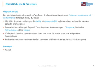 5
Objectifs du jeu
Les participants seront capables d'appliquer les bonnes pratiques pour s'intégrer rapidement et
en harmonie dans leur milieu du travail :
• Identifier les codes universels de civilité et responsabilité indispensables au fonctionnement
collectif professionnel
• Connaître les codes spécifiques à l'employeur et à son manager : l'étiquette, les codes
hiérarchiques et les valeurs
• S'adapter à ces cinq types de codes dans une prise de poste, pour une intégration
harmonieuse
• Évaluer le niveau de risque et d'effort selon ses préférences et les particularités du poste
Prérequis
• Aucun
Objectif du jeu & Prérequis
Tout droit réservé - CIPE 2023 - www.CIPE.fr
 