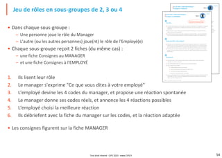 54
• Dans chaque sous-groupe :
– Une personne joue le rôle du Manager
– L'autre (ou les autres personnes) joue(nt) le rôle de l'Employé(e)
• Chaque sous-groupe reçoit 2 fiches (du même cas) :
– une fiche Consignes au MANAGER
– et une fiche Consignes à l'EMPLOYÉ
1. Ils lisent leur rôle
2. Le manager s'exprime "Ce que vous dites à votre employé"
3. L'employé devine les 4 codes du manager, et propose une réaction spontanée
4. Le manager donne ses codes réels, et annonce les 4 réactions possibles
5. L'employé choisi la meilleure réaction
6. Ils débriefent avec la fiche du manager sur les codes, et la réaction adaptée
• Les consignes figurent sur la fiche MANAGER
Jeu de rôles en sous-groupes de 2, 3 ou 4
Culture Pro, le jeu des Codes en Entreprise®, un jeu du CIPE
Vous êtes …
… Alex, employé au service client, et vous répondez aux demandes par téléphone.
Avec votre accord, votre manager Camille fait enregistrer les conversations au téléphone
pour corriger les nouveaux embauchés les premiers mois. Dès qu'il voit une erreur, il la
signale sans ménagement, mais est toujours prêt à aider.
Dans le service, chacun reçoit une prime mensuelle importante sur le nombre de clients
traités et leur taux de satisfaction.
Lundi dernier, vous avez eu au téléphone un client Mr. Ausanneau très pressé, à qui vous
n'avez pas donné de date précise de livraison de plusieurs produits. Vous pensez que si vous
aviez accès à des données du fournisseur, on pourrait améliorer les prévisions de livraison.
Camille passe vous voir.
Pour rappel :
Les codes hiérarchiques
Jeu de rôles "codes hiérarchiques"
Consignes à l'EMPLOYÉ

chap. 5

CAS 1
Proche DISTANCE Distant
Directe COMMUNICATION Indirecte
Autonomie AUTONOMIE Contrôle
Individuelle ÉVALUATION Collective
Culture Pro, le jeu des Codes en Entreprise®, un jeu du CIPE
Vous êtes …
… Camille responsable du service client, qui répond aux demandes par téléphone. Vous faites
enregistrer les conversations au téléphone les premiers mois, pour corriger les nouveaux
embauchés.
Dans le service, chacun reçoit une prime mensuelle importante sur le nombre de clients
traités et leur taux de satisfaction.
Un client, Mr. Ausanneau, très pressé, a appelé et s'est plaint d'Alex, un jeune employé qui
ne lui a pas donné de date précise de livraison de plusieurs produits. Vous réagissez ainsi :
Ce que vous dites à votre employé :
Hello Alex, le client Ausanneau s'est plaint des échanges de lundi avec toi. Tu dois traiter ce
problème qui est revenu souvent dans les conversations enregistrées. Tu as tendance à être
sec, à manquer de compréhension, et à donner des réponses du type "je ne peux rien faire".
Tu donnes une mauvaise image de l'entreprise, alors change de comportement s'il te plaît :,
surtout si tu veux améliorer ta prime mensuelle, et t'offrir bientôt de belles vacances avec ta
copine Sylvie !
Déroulement :
1) Vous demandez à votre employé quelle serait sa réaction suite à votre intervention.
Échangez au sujet de sa réponse.
2) Vous lui demandez quels sont, selon lui, vos 4 codes hiérarchiques.
3) Vous lui donnez vos 4 codes :
▪ Distance faible (familier sur sa copine)
▪ Communication directe (accusation et ordres nets)
▪ Contrôle fort (écoutes téléphoniques)
▪ Évaluation individuelle (prime mensuelle)
4) Vous lui demandez de lire les 4 réactions possibles, décrites au dos de sa fiche de rôle, et lui
demandez son choix : voir les commentaires de chacune des 4 réactions au dos de cette
fiche, que vous partagez avec lui.
Jeu de rôles "codes hiérarchiques"
Consignes au MANAGER

chap. 5

CAS 1
Ne montrez pas le dos de cette fiche,
tant que vous n'y êtes pas invité(e)

Tout droit réservé - CIPE 2023 - www.CIPE.fr
 