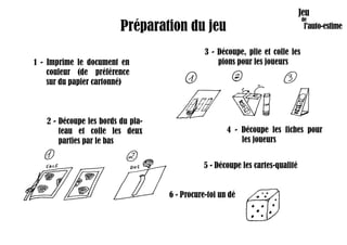 Préparation du jeu
1 - Imprime le document en
couleur (de préférence
sur du papier cartonné)
2 - Découpe les bords du pla-
teau et colle les deux
parties par le bas
3 - Découpe, plie et colle les
pions pour les joueurs
4 - Découpe les fiches pour
les joueurs
5 - Découpe les cartes-qualité
6 - Procure-toi un dé
 