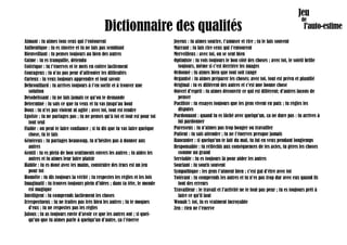 Dictionnaire des qualités
Aimant : tu aimes tous ceux qui t’entourent
Authentique : tu es sincère et tu ne fais pas semblant
Bienveillant : tu penses toujours au bien des autres
Calme : tu es tranquille, détendu
Colérique : tu t’énerves et te mets en colère facilement
Courageux : tu n’as pas peur d’affronter les difficultés
Curieux : tu veux toujours apprendre et tout savoir
Débrouillard : tu arrives toujours à t’en sortir et à trouver une
solution
Désobéissant : tu ne fais jamais ce qu’on te demande
Déterminé : tu sais ce que tu veux et tu vas jusqu’au bout
Doux : tu n’es pas violent ni agité ; avec toi, tout est tendre
Egoïste : tu ne partages pas ; tu ne penses qu’à toi et tout est pour toi
tout seul
Fiable : on peut te faire confiance ; si tu dis que tu vas faire quelque
chose, tu le fais
Généreux : tu partages beaucoup, tu n’hésites pas à donner aux
autres
Gentil : tu es plein de bon sentiments envers les autres ; tu aides les
autres et tu aimes leur faire plaisir
Habile : tu es doué avec tes mains, construire des trucs est un jeu
pour toi
Honnête : tu dis toujours la vérité ; tu respectes les règles et les lois
Imaginatif : tu trouves toujours plein d’idées ; dans ta tête, le monde
est magique
Intelligent : tu comprends facilement les choses
Irrespectueux : tu ne traites pas très bien les autres ; tu te moques
d’eux ; tu ne respectes pas les règles
Jaloux : tu as toujours envie d’avoir ce que les autres ont ; si quel-
qu’un que tu aimes parle à quelqu’un d’autre, ça t’énerve
Joyeux : tu aimes sourire, t’amuser et rire ; tu le fais souvent
Marrant : tu fais rire ceux qui t’entourent
Merveilleux : avec toi, on se sent bien
Optimiste : tu vois toujours le bon côté des choses ; avec toi, le soleil brille
toujours, même si c’est derrière les nuages
Ordonné : tu aimes bien que tout soit rangé
Organisé : tu aimes préparer les choses; avec toi, tout est prévu et planifié
Original : tu es différent des autres et c’est une bonne chose
Ouvert d'esprit : tu aimes découvrir ce qui est différent; d’autres façons de
penser
Pacifiste : tu essayes toujours que les gens vivent en paix ; tu règles les
disputes
Pardonnant : quand tu es fâché avec quelqu’un, ça ne dure pas : tu arrives à
lui pardonner
Paresseux : tu n’aimes pas trop bouger ou travailler
Patient : tu sais attendre ; tu ne t’énerves presque jamais
Rancunier : si quelqu’un te fait du mal, tu lui en veux pendant longtemps
Responsable : tu réfléchis aux conséquences de tes actes, tu gères les choses
comme un grand
Serviable : tu es toujours là pour aider les autres
Souriant : tu souris souvent
Sympathique : les gens t’aiment bien ; c’est gai d’être avec toi
Tolérant : tu comprends les autres et tu n’es pas trop dur avec eux quand ils
font des erreurs
Travailleur : le travail et l’activité ne te font pas peur ; tu es toujours prêt à
faire ce qu’il faut
Wouah !: toi, tu es vraiment incroyable
Zen : rien ne t’énerve
 