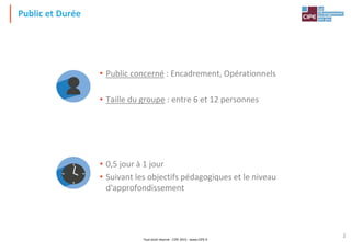 Tout droit réservé - CIPE 2015 - www.CIPE.fr
2
Public et Durée
• Public concerné : Encadrement, Opérationnels
• Taille du groupe : entre 6 et 12 personnes
• 0,5 jour à 1 jour
• Suivant les objectifs pédagogiques et le niveau
d'approfondissement
 