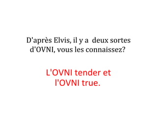 D'après Elvis, il y a deux sortes
d'OVNI, vous les connaissez?
L'OVNI tender et
l'OVNI true.
 