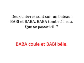 Deux chèvres sont sur un bateau :
BABI et BABA. BABA tombe à l'eau.
Que se passe-t-il ?
BABA coule et BABI bêle.
 