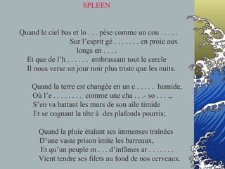 SPLEEN   Quand le ciel bas et lo . . . pèse comme un cou . . . . .  Sur l’esprit gé . . . . . . . en proie aux longs en . . . . Et que de l’h . . . . . .  embrassant tout le cercle   Il nous verse un jour noir plus triste que les nuits.   Quand la terre est changée en un c . . . . .  humide,   Où l’e . . . . . . . .  comme une cha . . .- so . . . ., S’en va battant les murs de son aile timide   Et se cognant la tête à  des plafonds pourris;   Quand la pluie étalant ses immenses traînées D’une vaste prison imite les barreaux,   Et qu’un peuple m . . . d’infâmes ar . . . . . . .   Vient tendre ses filets au fond de nos cerveaux. 