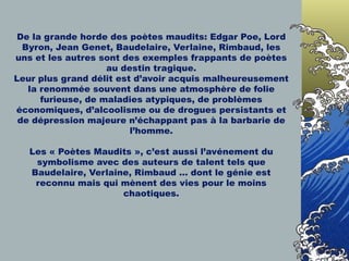 De la grande horde des poètes maudits: Edgar Poe, Lord Byron, Jean Genet, Baudelaire, Verlaine, Rimbaud, les uns et les autres sont des exemples frappants de poètes au destin tragique. Leur plus grand délit est d’avoir acquis malheureusement la renommée souvent dans une atmosphère de folie furieuse, de maladies atypiques, de problèmes économiques, d’alcoolisme ou de drogues persistants et de dépression majeure n’échappant pas à la barbarie de l’homme. Les « Poètes Maudits », c’est aussi l’avénement du symbolisme avec des auteurs de talent tels que Baudelaire, Verlaine, Rimbaud … dont le génie est reconnu mais qui mènent des vies pour le moins chaotiques. 