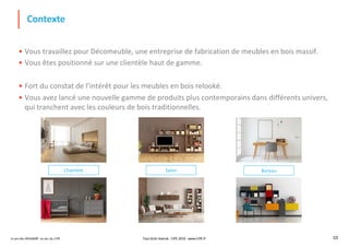 Le jeu des Achats®, un jeu du CIPE 10
Contexte
• Vous travaillez pour Décomeuble, une entreprise de fabrication de meubles en bois massif.
• Vous êtes positionné sur une clientèle haut de gamme.
• Fort du constat de l’intérêt pour les meubles en bois relooké.
• Vous avez lancé une nouvelle gamme de produits plus contemporains dans différents univers,
qui tranchent avec les couleurs de bois traditionnelles.
SalonChambre Bureau
Tout droit réservé - CIPE 2019 - www.CIPE.fr
 