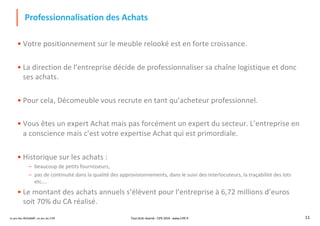 Le jeu des Achats®, un jeu du CIPE 11
Professionnalisation des Achats
• Votre positionnement sur le meuble relooké est en forte croissance.
• La direction de l’entreprise décide de professionnaliser sa chaîne logistique et donc
ses achats.
• Pour cela, Décomeuble vous recrute en tant qu’acheteur professionnel.
• Vous êtes un expert Achat mais pas forcément un expert du secteur. L’entreprise en
a conscience mais c’est votre expertise Achat qui est primordiale.
• Historique sur les achats :
– beaucoup de petits fournisseurs,
– pas de continuité dans la qualité des approvisionnements, dans le suivi des interlocuteurs, la traçabilité des lots
etc….
• Le montant des achats annuels s’élèvent pour l’entreprise à 6,72 millions d’euros
soit 70% du CA réalisé.
Tout droit réservé - CIPE 2019 - www.CIPE.fr
 