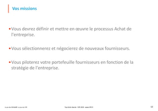 Le jeu des Achats®, un jeu du CIPE 12
Vos missions
•Vous devrez définir et mettre en œuvre le processus Achat de
l’entreprise.
•Vous sélectionnerez et négocierez de nouveaux fournisseurs.
•Vous piloterez votre portefeuille fournisseurs en fonction de la
stratégie de l’entreprise.
Tout droit réservé - CIPE 2019 - www.CIPE.fr
 