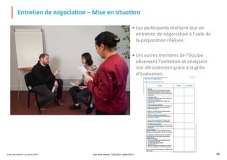 Le jeu des Achats®, un jeu du CIPE 24
Entretien de négociation – Mise en situation
• Les participants réalisent leur en
entretien de négociation à l’aide de
la préparation réalisée.
• Les autres membres de l’équipe
observent l’entretien et analysent
son déroulement grâce à la grille
d’évaluation.
Tout droit réservé - CIPE 2019 - www.CIPE.fr
 