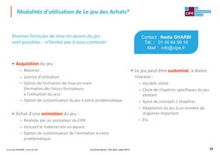 Le jeu des Achats®, un jeu du CIPE 38
Diverses formules de mise en œuvre du jeu
sont possibles : n'hésitez pas à nous contacter
• Acquisition du jeu :
– Matériel
– Licence d'utilisation
– Option de formation de mise en main
(formation des futurs formateurs
à l'utilisation du jeu)
– Option de customisation du jeu à votre problématique
• Achat d'une animation du jeu :
– Réalisée par un animateur du CIPE
– Incluant le matériel mis en œuvre
– Option de customisation de l'animation à votre
problématique
Modalités d'utilisation de Le jeu des Achats®
38
Contact : Nadia GHARBI
Tél. : 01 40 64 59 18
Mail : info@cipe.fr
• Le jeu peut être customisé, à divers
niveaux :
– Vocable utilisé
– Choix de chapitres spécifiques du jeu
existant
– Ajout de concepts / chapitres
– Adaptation du jeu à un nombre de
stagiaires important
– Etc.
Tout droit réservé - CIPE 2019 - www.CIPE.fr
 