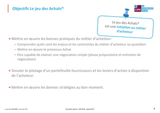 Le jeu des Achats®, un jeu du CIPE 4
• Mettre en œuvre les bonnes pratiques du métier d’acheteur:
– Comprendre quels sont les enjeux et les contraintes du métier d’acheteur au quotidien
– Mettre en œuvre le processus Achat
– Etre capable de réaliser une négociation simple (phase préparatoire et entretien de
négociation)
• Simuler le pilotage d’un portefeuille fournisseurs et les leviers d’action à disposition
de l’acheteur.
• Mettre en œuvre les bonnes stratégies au bon moment.
Objectifs Le jeu des Achats®
Le jeu des Achats®
est une initiation au métier
d’acheteur
Tout droit réservé - CIPE 2019 - www.CIPE.fr
 